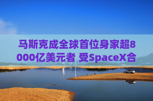 马斯克成全球首位身家超8000亿美元者 受SpaceX合并xAI推动
