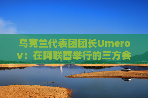 乌克兰代表团团长Umerov：在阿联酋举行的三方会谈富有成效