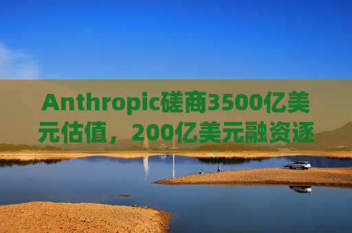 Anthropic磋商3500亿美元估值，200亿美元融资逐步成型