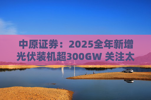 中原证券：2025全年新增光伏装机超300GW 关注太空光伏商业化进展
