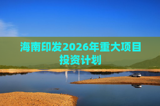 海南印发2026年重大项目投资计划