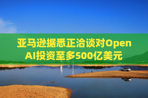 亚马逊据悉正洽谈对OpenAI投资至多500亿美元