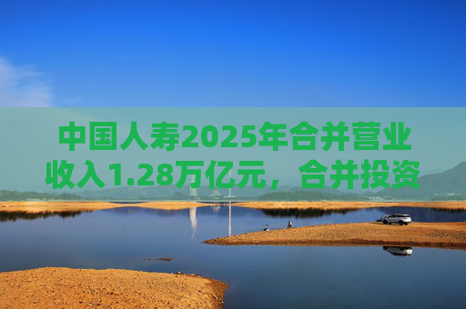 中国人寿2025年合并营业收入1.28万亿元，合并投资收益4011亿元