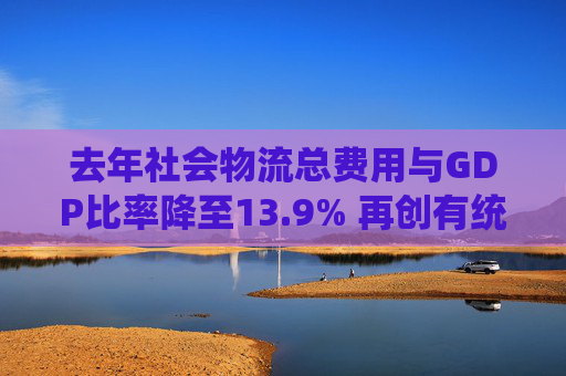 去年社会物流总费用与GDP比率降至13.9% 再创有统计以来最低水平