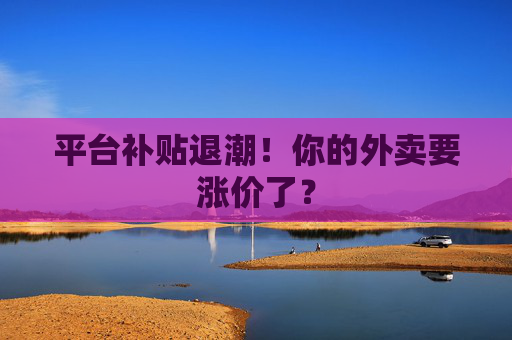 平台补贴退潮！你的外卖要涨价了？