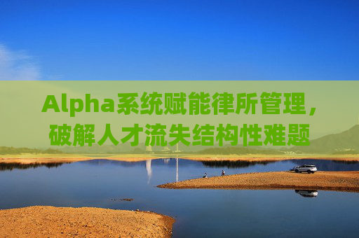 Alpha系统赋能律所管理，破解人才流失结构性难题