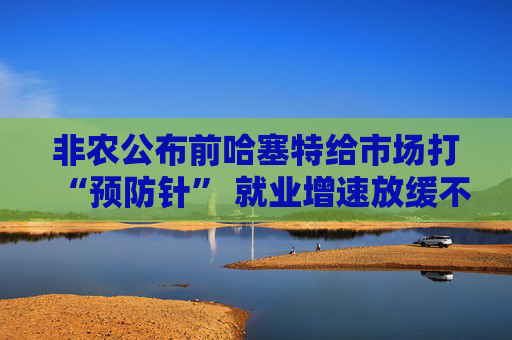 非农公布前哈塞特给市场打“预防针” 就业增速放缓不等于经济降温