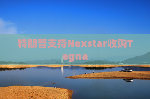 特朗普支持Nexstar收购Tegna