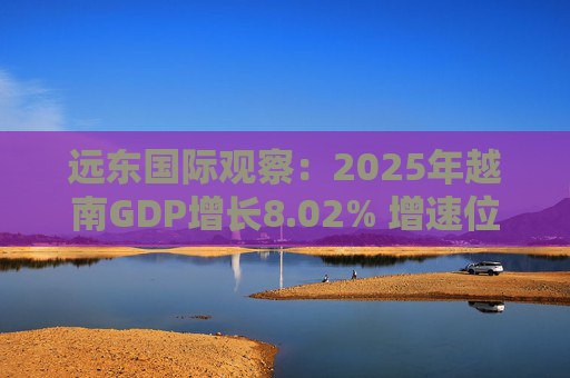 远东国际观察：2025年越南GDP增长8.02% 增速位居地区前列