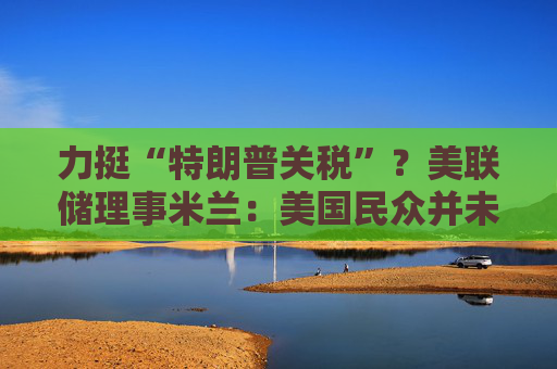 力挺“特朗普关税”？美联储理事米兰：美国民众并未受到冲击！