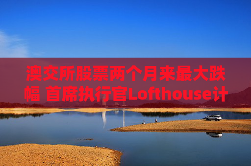 澳交所股票两个月来最大跌幅 首席执行官Lofthouse计划离职