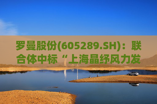 罗曼股份(605289.SH)：联合体中标“上海晶纾风力发电有限公司驭风行动50MW分散式风电项目”