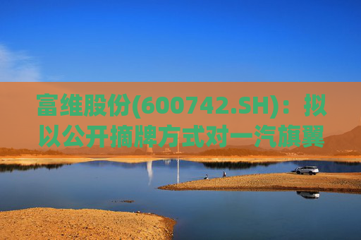 富维股份(600742.SH)：拟以公开摘牌方式对一汽旗翼增资1.5亿元