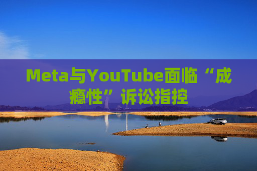 Meta与YouTube面临“成瘾性”诉讼指控