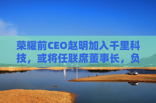 荣耀前CEO赵明加入千里科技,或将任联席董事长,负责推进商业化