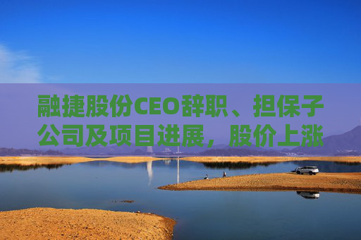 融捷股份CEO辞职、担保子公司及项目进展，股价上涨但业绩承压