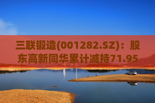 三联锻造(001282.SZ)：股东高新同华累计减持71.95万股公司股份