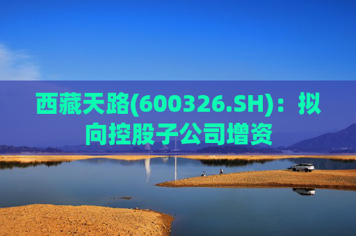 西藏天路(600326.SH)：拟向控股子公司增资