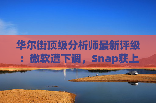 华尔街顶级分析师最新评级：微软遭下调，Snap获上调