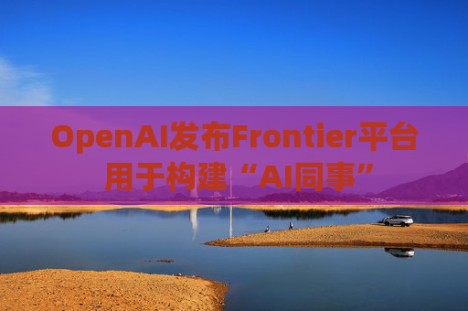 OpenAI发布Frontier平台 用于构建“AI同事”
