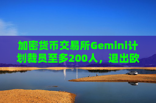 加密货币交易所Gemini计划裁员至多200人，退出欧洲及澳大利亚市场