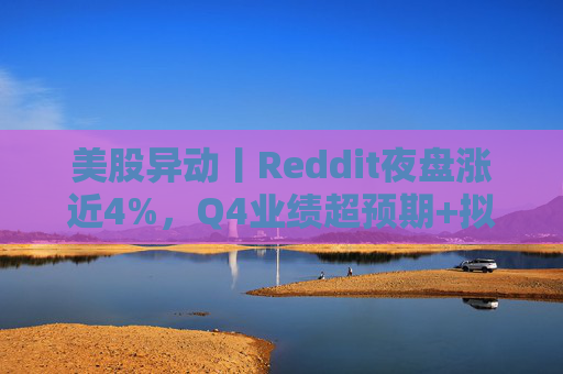 美股异动丨Reddit夜盘涨近4%，Q4业绩超预期+拟回购10亿美元股票