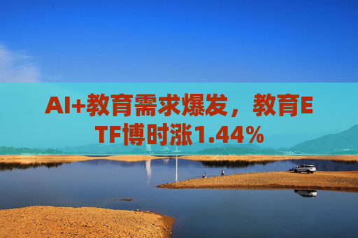 AI+教育需求爆发，教育ETF博时涨1.44%