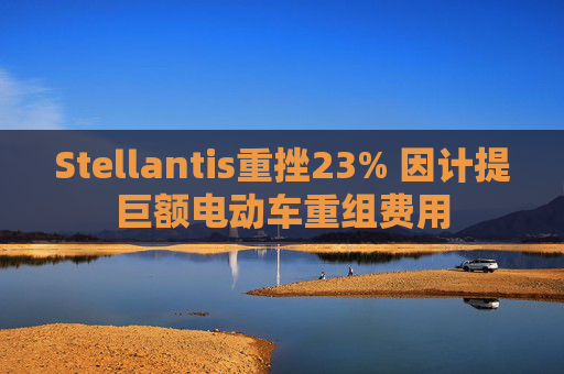 Stellantis重挫23% 因计提巨额电动车重组费用  第1张