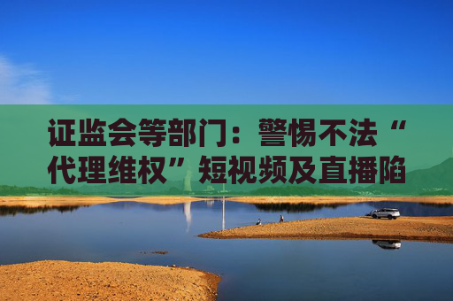 证监会等部门：警惕不法“代理维权”短视频及直播陷阱