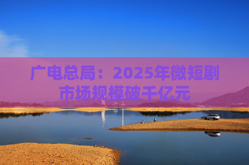 广电总局：2025年微短剧市场规模破千亿元