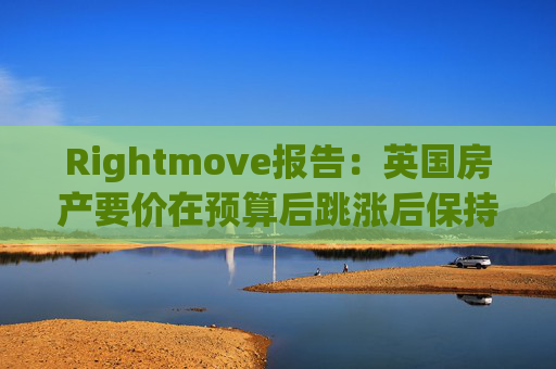 Rightmove报告：英国房产要价在预算后跳涨后保持稳定