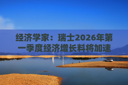 经济学家：瑞士2026年第一季度经济增长料将加速