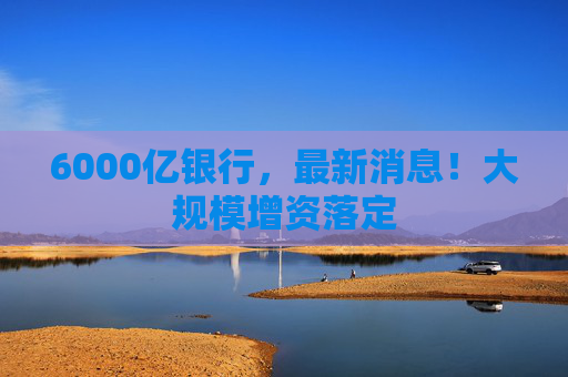 6000亿银行，最新消息！大规模增资落定