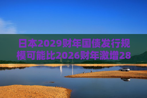 日本2029财年国债发行规模可能比2026财年激增28%