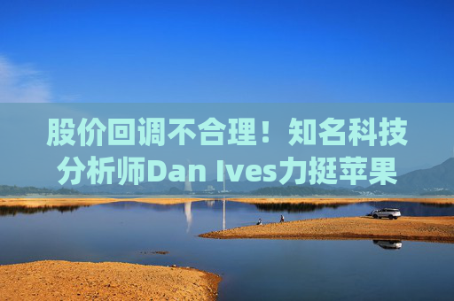 股价回调不合理！知名科技分析师Dan Ives力挺苹果(AAPL.US) 维持“跑赢大盘”评级