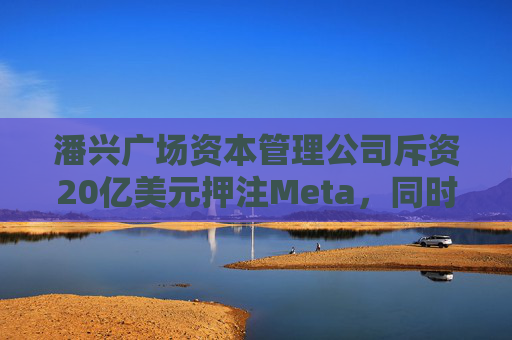 潘兴广场资本管理公司斥资20亿美元押注Meta，同时清仓希尔顿