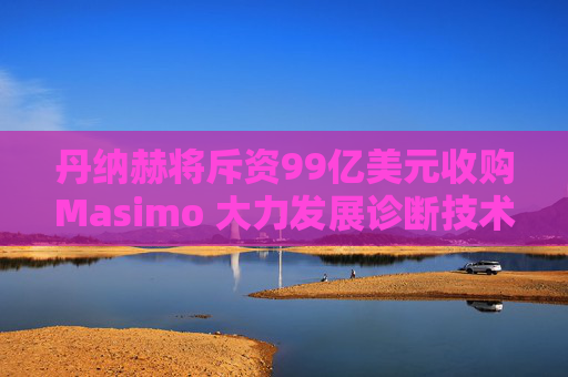 丹纳赫将斥资99亿美元收购Masimo 大力发展诊断技术