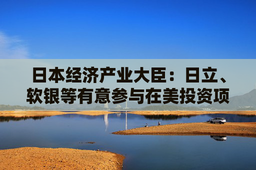 日本经济产业大臣：日立、软银等有意参与在美投资项目