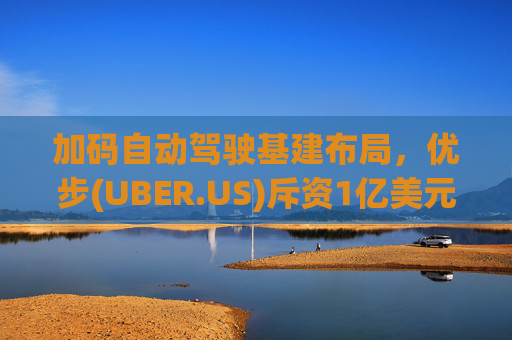 加码自动驾驶基建布局，优步(UBER.US)斥资1亿美元自建快充站