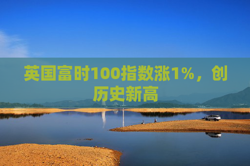 英国富时100指数涨1%，创历史新高