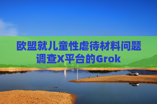欧盟就儿童性虐待材料问题调查X平台的Grok