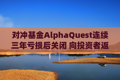 对冲基金AlphaQuest连续三年亏损后关闭 向投资者返还资金