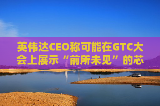 英伟达CEO称可能在GTC大会上展示“前所未见”的芯片