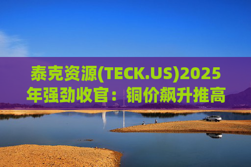 泰克资源(TECK.US)2025年强劲收官：铜价飙升推高Q4利润 与英美资源合并稳步推进