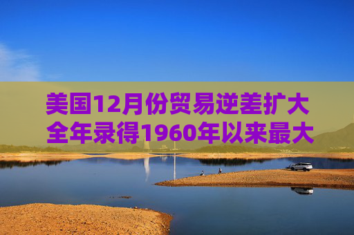美国12月份贸易逆差扩大 全年录得1960年以来最大逆差之一