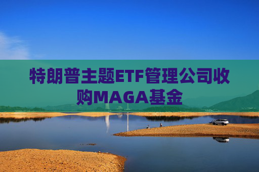 特朗普主题ETF管理公司收购MAGA基金
