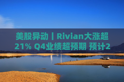 美股异动丨Rivian大涨超21% Q4业绩超预期 预计2026年交付量将激增53%