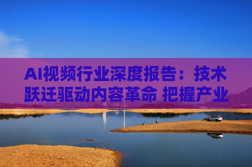 AI视频行业深度报告：技术跃迁驱动内容革命 把握产业变革新机遇