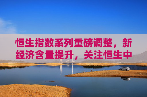 恒生指数系列重磅调整，新经济含量提升，关注恒生中国企业ETF易方达（510900）等产品投资价值