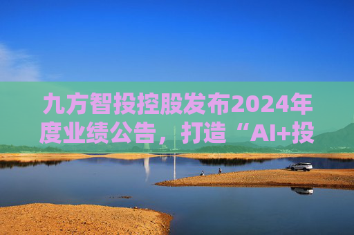九方智投控股发布2024年度业绩公告，打造“AI+投顾”新范式
